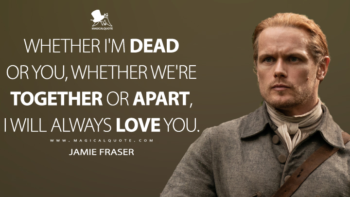 Whether I'm dead or you, whether we're together or apart, I will always love you. - Jamie Fraser (Outlander Quotes)