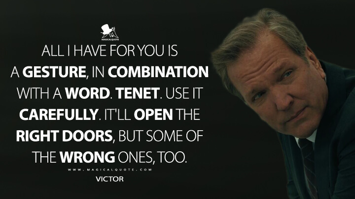 All I have for you is a gesture, in combination with a word. Tenet. Use it carefully. It'll open the right doors, but some of the wrong ones, too. - Victor (TENET Quotes)