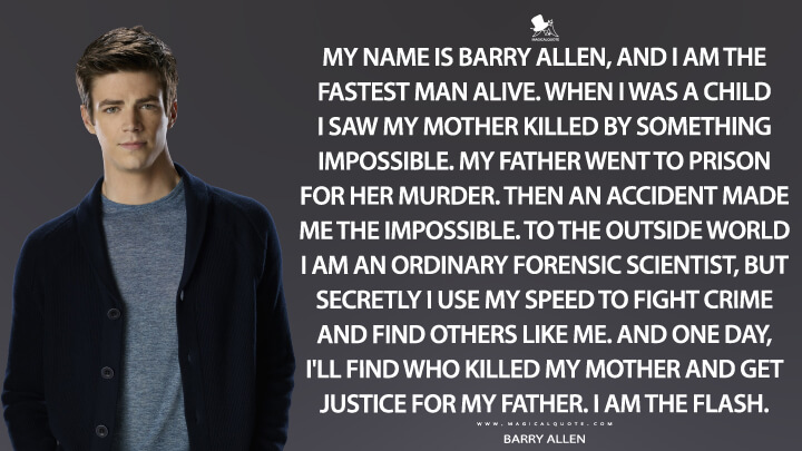 My name is Barry Allen, and I am the fastest man alive. When I was a child I saw my mother killed by something impossible. My father went to prison for her murder. Then an accident made me the impossible. To the outside world I am an ordinary forensic scientist, but secretly I use my speed to fight crime and find others like me. And one day, I'll find who killed my mother and get justice for my father. I am the Flash. - Barry Allen (The Flash Quotes)