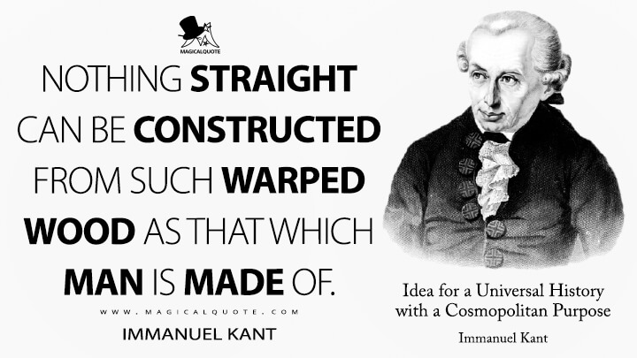 Nothing straight can be constructed from such warped wood as that which man is made of. - Immanuel Kant (Idea for a Universal History with a Cosmopolitan Purpose Quotes)