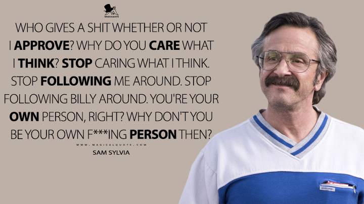 Who gives a s*** whether or not I approve? Why do you care what I think? Stop caring what I think. Stop following me around. Stop following Billy around. You're your own person, right? Why don't you be your own f***ing person then? - Sam Sylvia (GLOW Quotes)