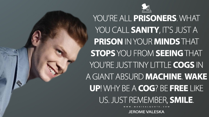 You're all prisoners. What you call sanity, it's just a prison in your minds that stops you from seeing that you're just tiny little cogs in a giant absurd machine. Wake up! Why be a cog? Be free like us. Just remember, smile. - Jerome Valeska (Gotham Quotes)