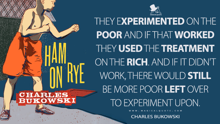 They experimented on the poor and if that worked they used the treatment on the rich. And if it didn't work, there would still be more poor left over to experiment upon. - Charles Bukowski (Ham on Rye Quotes)