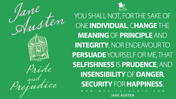 You shall not, for the sake of one individual, change the meaning of principle and integrity, nor endeavour to persuade yourself or me, that selfishness is prudence, and insensibility of danger, security for happiness. - Jane Austen (Pride and Prejudice Quotes)