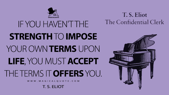 If you haven't the strength to impose your own terms upon life, you must accept the terms it offers you. - T. S. Eliot (The Confidential Clerk Quotes)