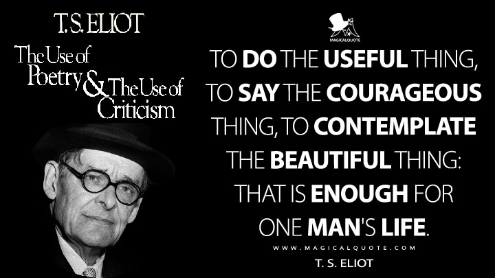 To do the useful thing, to say the courageous thing, to contemplate the beautiful thing: that is enough for one man's life. - T. S. Eliot (The Use of Poetry and the Use of Criticism Quotes)