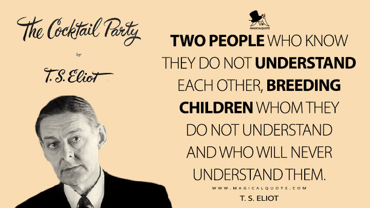 Two people who know they do not understand each other, breeding children whom they do not understand and who will never understand them. - T. S. Eliot (The Cocktail Party Quotes)
