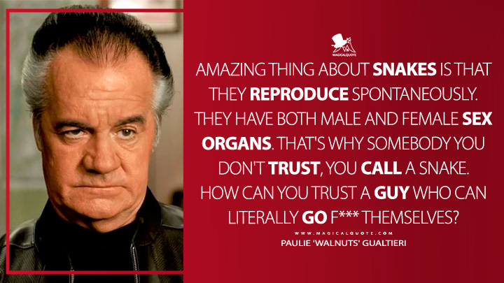 Amazing thing about snakes is that they reproduce spontaneously. They have both male and female sex organs. That's why somebody you don't trust, you call a snake. How can you trust a guy who can literally go f*** themselves? - Paulie 'Walnuts' Gualtieri (The Sopranos Quotes)