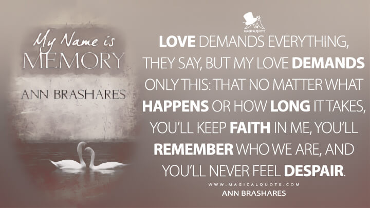 Love demands everything, they say, but my love demands only this: that no matter what happens or how long it takes, you'll keep faith in me, you'll remember who we are, and you'll never feel despair. - Ann Brashares (My Name Is Memory Quotes)