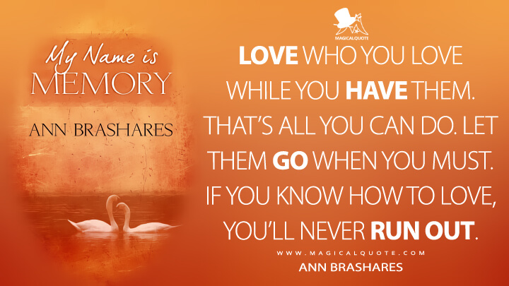 Love who you love while you have them. That's all you can do. Let them go when you must. If you know how to love, you'll never run out. - Ann Brashares (My Name Is Memory Quotes)