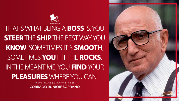 That's what being a boss is, you steer the ship the best way you know. Sometimes it's smooth, sometimes you hit the rocks. In the meantime, you find your pleasures where you can. - Corrado 'Junior' Soprano (The Sopranos Quotes)