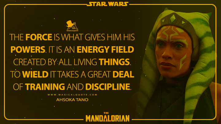The Force is what gives him his powers. It is an energy field created by all living things. To wield it takes a great deal of training and discipline. - Ahsoka Tano (The Mandalorian Quotes)