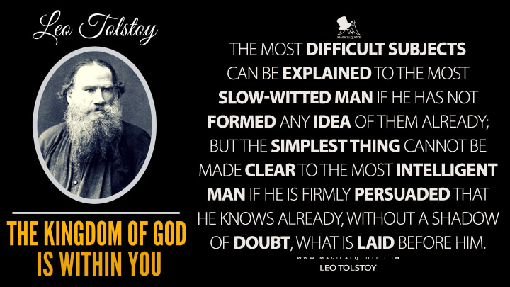 The most difficult subjects can be explained to the most slow-witted man if he has not formed any idea of them already; but the simplest thing cannot be made clear to the most intelligent man if he is firmly persuaded that he knows already, without a shadow of doubt, what is laid before him. - Leo Tolstoy (The Kingdom of God is Within You Quotes)