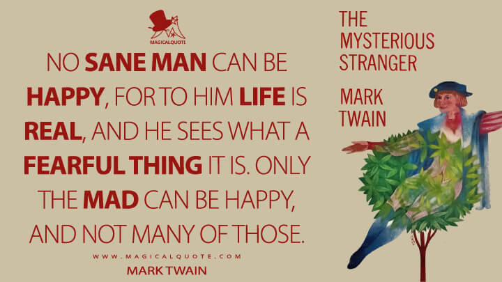 No sane man can be happy, for to him life is real, and he sees what a fearful thing it is. Only the mad can be happy, and not many of those. - Mark Twain (The Mysterious Stranger Quotes)