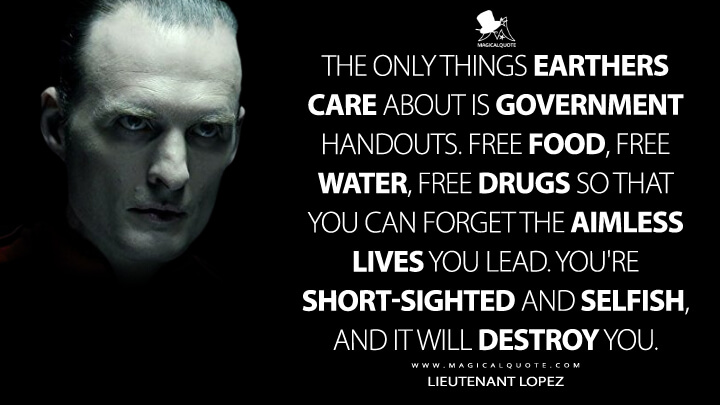 The only things Earthers care about is government handouts. Free food, free water, free drugs so that you can forget the aimless lives you lead. You're short-sighted and selfish, and it will destroy you. - Lieutenant Lopez (The Expanse Quotes)
