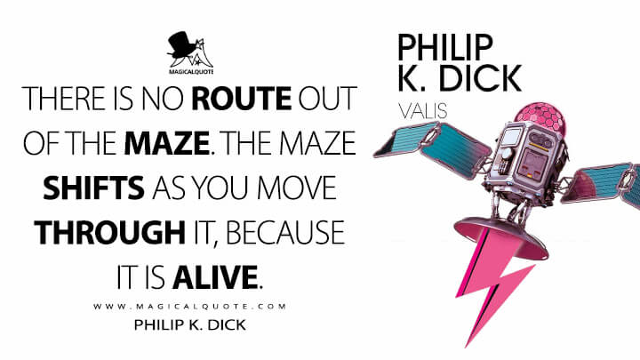 There is no route out of the maze. The maze shifts as you move through it, because it is alive. - Philip K. Dick (VALIS Quotes)