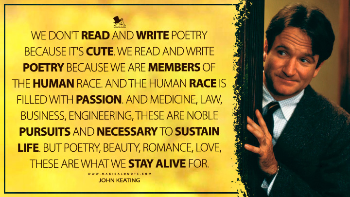 We don't read and write poetry because it's cute. We read and write poetry because we are members of the human race. And the human race is filled with passion. And medicine, law, business, engineering, these are noble pursuits and necessary to sustain life. But poetry, beauty, romance, love, these are what we stay alive for. - John Keating (Dead Poets Society Quotes)