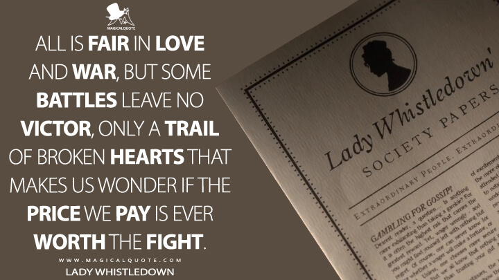 All is fair in love and war, but some battles leave no victor, only a trail of broken hearts that makes us wonder if the price we pay is ever worth the fight. - Lady Whistledown (Bridgerton Quotes)