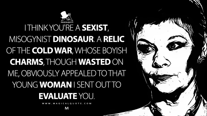 I think you're a sexist, misogynist dinosaur. A relic of the Cold War, whose boyish charms, though wasted on me, obviously appealed to that young woman I sent out to evaluate you. - M (GoldenEye Quotes)