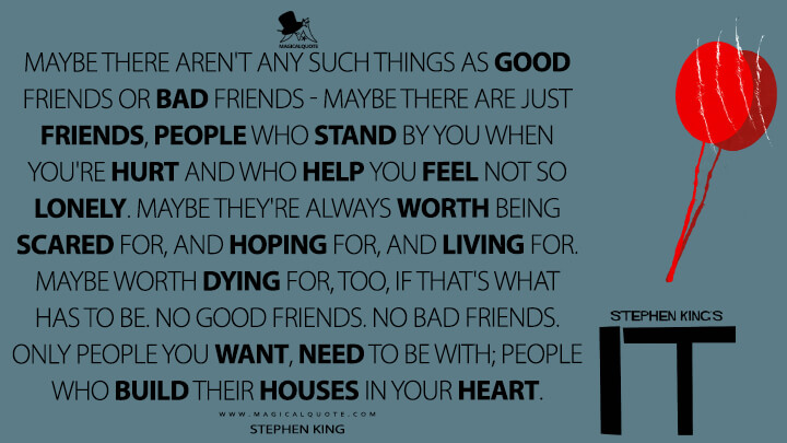 Maybe there aren't any such things as good friends or bad friends - maybe there are just friends, people who stand by you when you're hurt and who help you feel not so lonely. Maybe they're always worth being scared for, and hoping for, and living for. Maybe worth dying for, too, if that's what has to be. No good friends. No bad friends. Only people you want, need to be with; people who build their houses in your heart. - Stephen King (It Quotes)