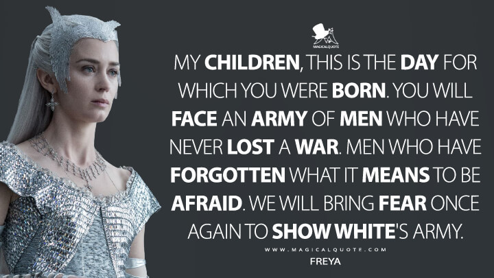 My children, this is the day for which you were born. You will face an army of men who have never lost a war. Men who have forgotten what it means to be afraid. We will bring fear once again to Show White's army. - Freya (The Huntsman: Winter's War Quotes)