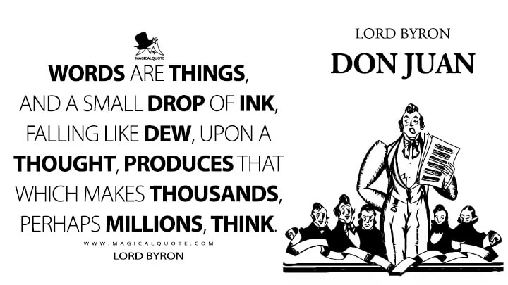 Words are things, and a small drop of ink, falling like dew, upon a thought, produces that which makes thousands, perhaps millions, think. - Lord Byron (Don Juan Quotes)