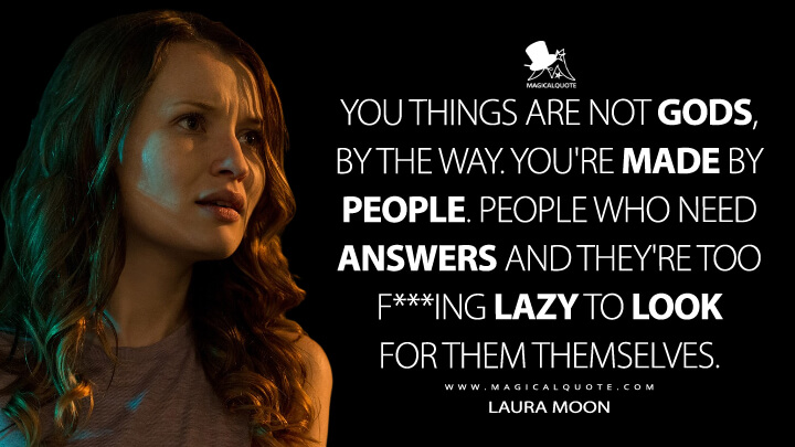 You things are not gods, by the way. You're made by people. People who need answers and they're too f***ing lazy to look for them themselves. - Laura Moon (American Gods Quotes)