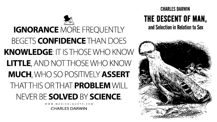 Ignorance more frequently begets confidence than does knowledge: it is those who know little, and not those who know much, who so positively assert that this or that problem will never be solved by science. - Charles Darwin (The Descent of Man, and Selection in Relation to Sex Quotes)