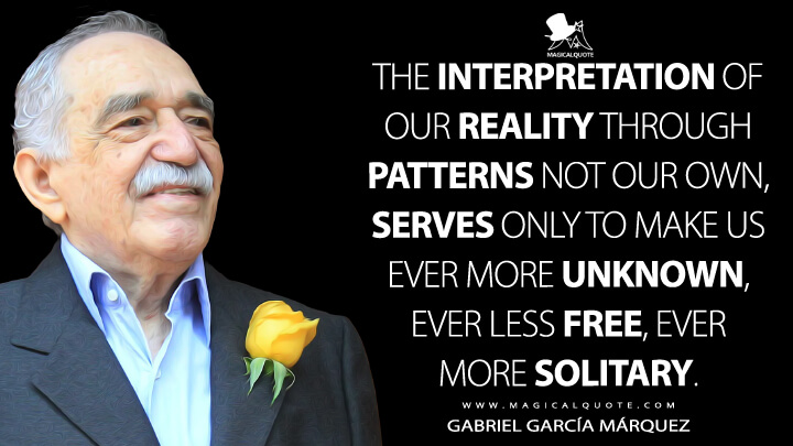 The interpretation of our reality through patterns not our own, serves only to make us ever more unknown, ever less free, ever more solitary. - Gabriel García Márquez Quotes