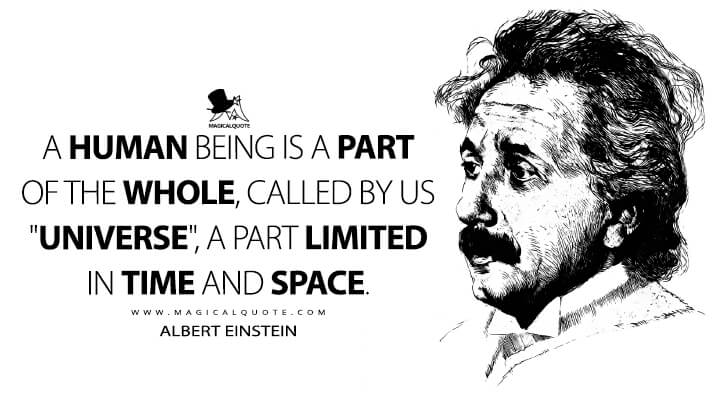 A human being is a part of the whole, called by us "Universe", a part limited in time and space. - Albert Einstein Quotes