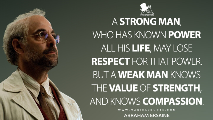 A strong man, who has known power all his life, may lose respect for that power. But a weak man knows the value of strength, and knows compassion. - Abraham Erskine (Captain America: The First Avenger Quotes)
