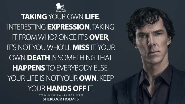 Taking your own life. Interesting expression, taking it from who? Once it's over, it's not you who'll miss it. Your own death is something that happens to everybody else. Your life is not your own. Keep your hands off it. - Sherlock Holmes (Sherlock Quotes)
