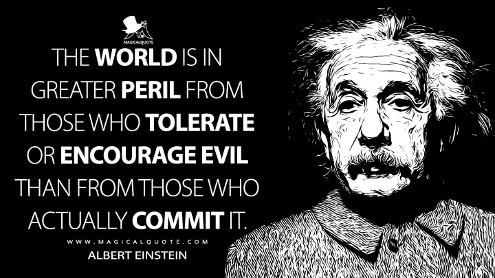 The world is in greater peril from those who tolerate or encourage evil than from those who actually commit it. - Albert Einstein Quotes