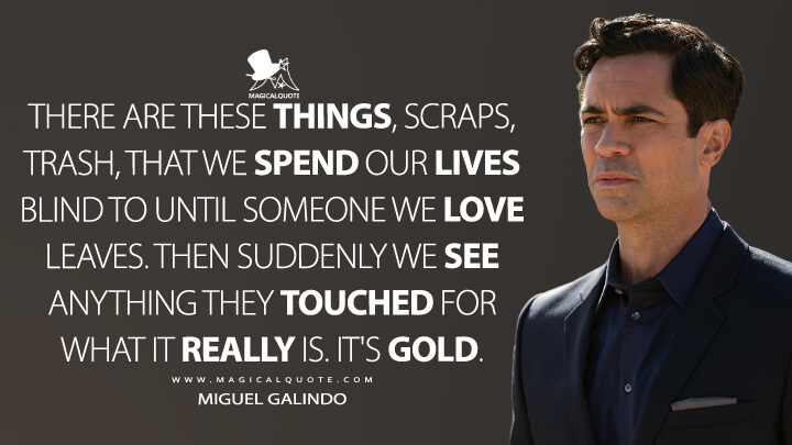 There are these things, scraps, trash, that we spend our lives blind to until someone we love leaves. Then suddenly we see anything they touched for what it really is. It's gold. - Miguel Galindo (Mayans M.C. Quotes)