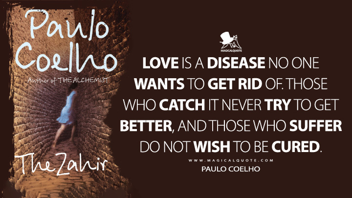 Love is a disease no one wants to get rid of. Those who catch it never try to get better, and those who suffer do not wish to be cured. - Paulo Coelho (The Zahir Quotes)