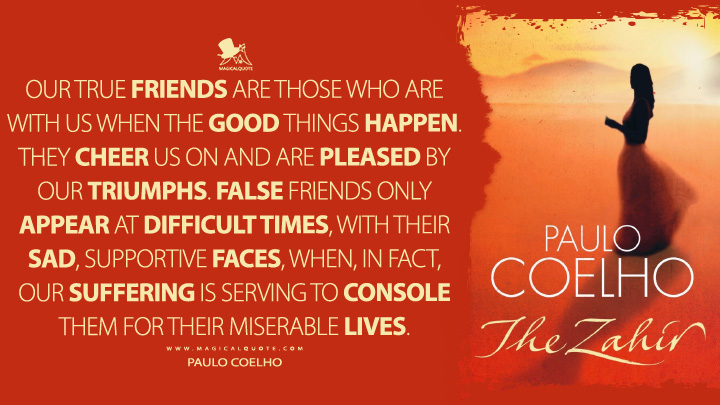 Our true friends are those who are with us when the good things happen. They cheer us on and are pleased by our triumphs. False friends only appear at difficult times, with their sad, supportive faces, when, in fact, our suffering is serving to console them for their miserable lives. - Paulo Coelho (The Zahir Quotes)