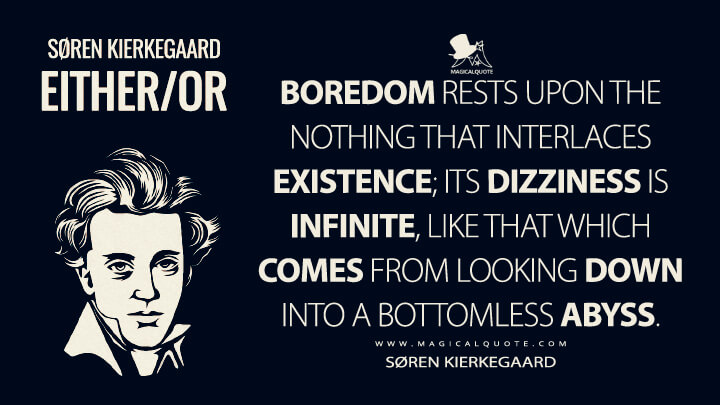 Boredom rests upon the nothing that interlaces existence; its dizziness is infinite, like that which comes from looking down into a bottomless abyss. - Søren Kierkegaard (Either/Or Quotes)