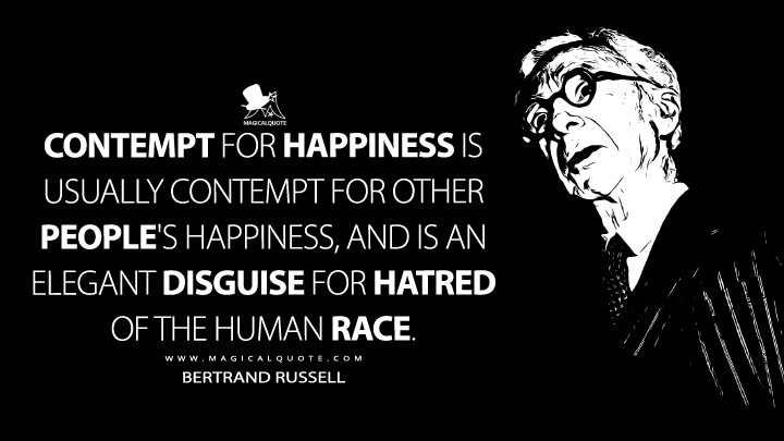 Contempt for happiness is usually contempt for other people's happiness, and is an elegant disguise for hatred of the human race. - Bertrand Russell (The Road to Happiness Quotes)