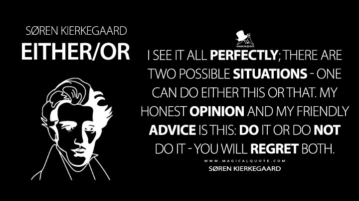 I see it all perfectly; there are two possible situations - one can do either this or that. My honest opinion and my friendly advice is this: Do it or do not do it - you will regret both. - Søren Kierkegaard (Either/Or Quotes)