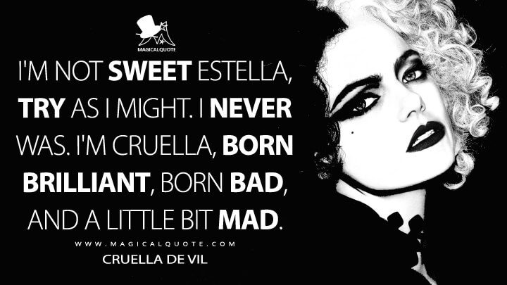 I'm not sweet Estella, try as I might. I never was. I'm Cruella, born brilliant, born bad, and a little bit mad. - Cruella de Vil (Cruella Quotes)