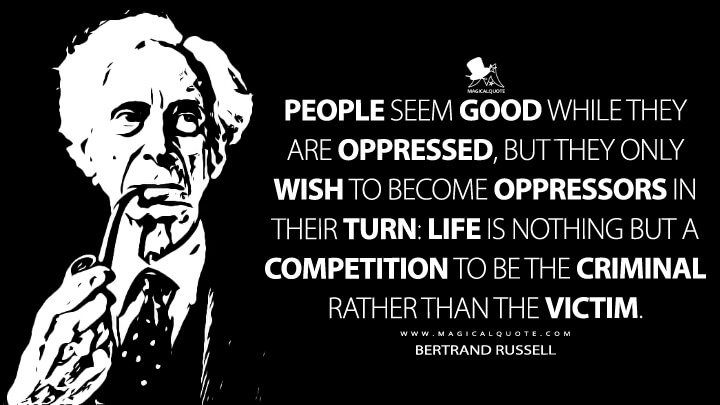 People seem good while they are oppressed, but they only wish to become oppressors in their turn: life is nothing but a competition to be the criminal rather than the victim. - Bertrand Russell Quotes