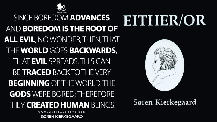 Since boredom advances and boredom is the root of all evil, no wonder, then, that the world goes backwards, that evil spreads. This can be traced back to the very beginning of the world. The gods were bored; therefore they created human beings. - Søren Kierkegaard (Either/Or Quotes)