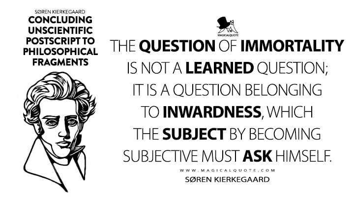 The question of immortality is not a learned question; it is a question belonging to inwardness, which the subject by becoming subjective must ask himself. - Søren Kierkegaard (Concluding Unscientific Postscript to Philosophical Fragments Quotes)