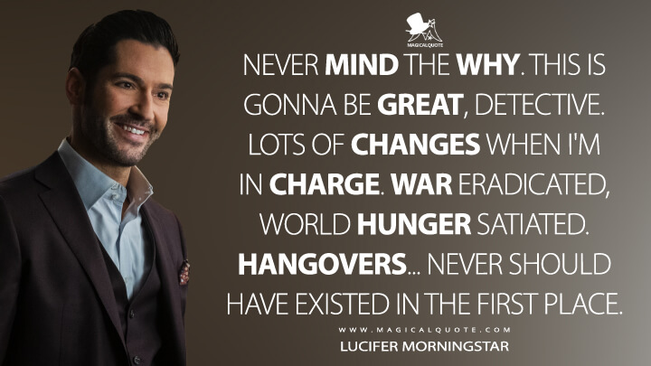 Never mind the why. This is gonna be great, Detective. Lots of changes when I'm in charge. War eradicated, world hunger satiated. Hangovers... never should have existed in the first place. - Lucifer Morningstar (Lucifer Quotes)