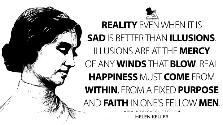Reality even when it is sad is better than illusions. Illusions are at the mercy of any winds that blow. Real happiness must come from within, from a fixed purpose and faith in one's fellow men. - Helen Keller Quotes