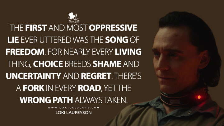 The first and most oppressive lie ever uttered was the song of freedom. For nearly every living thing, choice breeds shame and uncertainty and regret. There's a fork in every road, yet the wrong path always taken. - Loki Laufeyson (Loki Quotes)