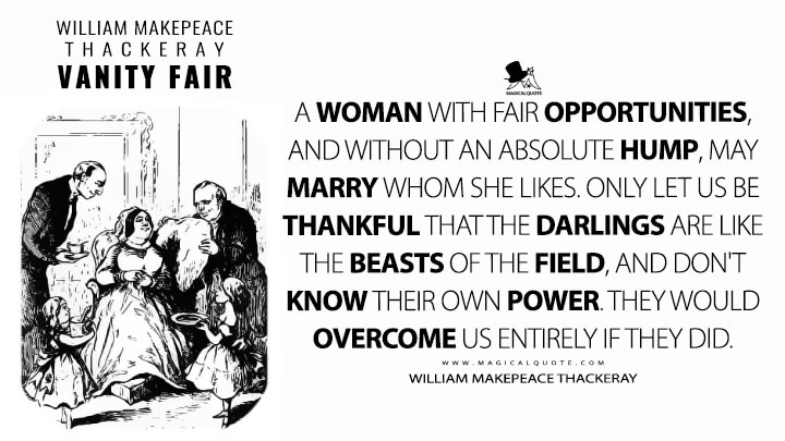 A woman with fair opportunities, and without an absolute hump, may marry WHOM SHE LIKES. Only let us be thankful that the darlings are like the beasts of the field, and don't know their own power. They would overcome us entirely if they did. - William Makepeace Thackeray (Vanity Fair Quotes)