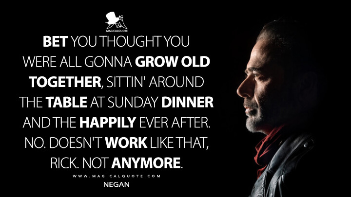 Bet you thought you were all gonna grow old together, sittin' around the table at Sunday dinner and the happily ever after. No. Doesn't work like that, Rick. Not anymore. - Negan (The Walking Dead Quotes)