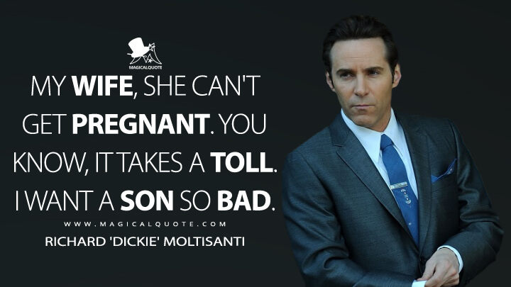 My wife, she can't get pregnant. You know, it takes a toll. I want a son so bad. - Richard 'Dickie' Moltisanti (The Many Saints of Newark Quotes)