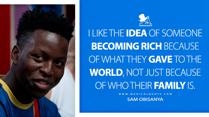 I like the idea of someone becoming rich because of what they gave to the world, not just because of who their family is. - Sam Obisanya (Ted Lasso Quotes)